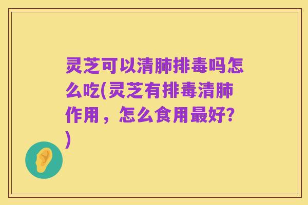 灵芝可以清肺排毒吗怎么吃(灵芝有排毒清肺作用,怎么食用最好?)