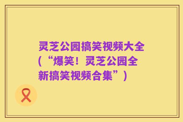 灵芝公园搞笑视频大全(“爆笑!灵芝公园全新搞笑视频合集”)