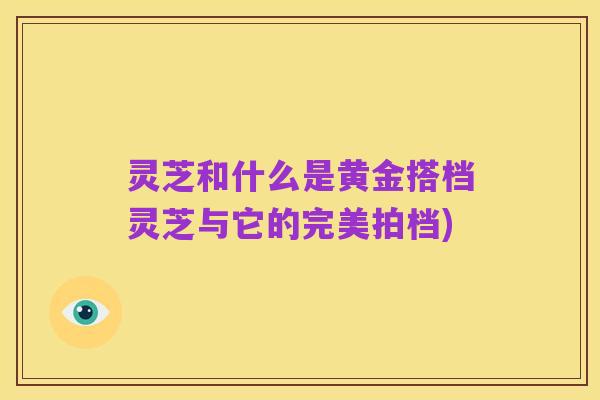 灵芝和什么是黄金搭档灵芝与它的完美拍档)