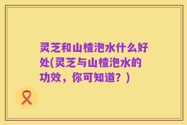 灵芝和山楂泡水什么好处(灵芝与山楂泡水的功效,你可知道?)