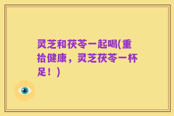 灵芝和茯苓一起喝(重拾健康,灵芝茯苓一杯足!)