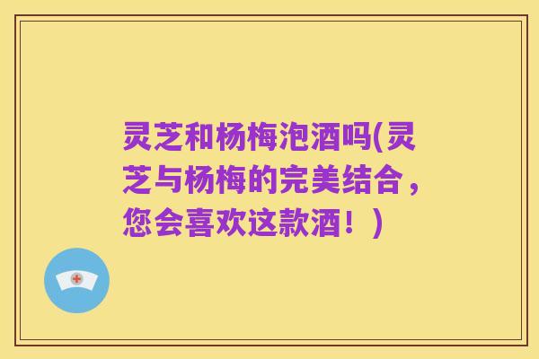 灵芝和杨梅泡酒吗(灵芝与杨梅的完美结合，您会喜欢这款酒！)