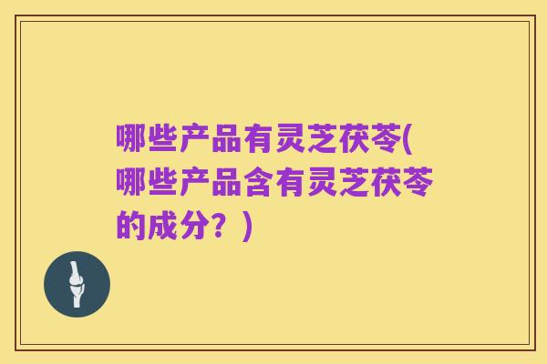 哪些产品有灵芝茯苓(哪些产品含有灵芝茯苓的成分?)