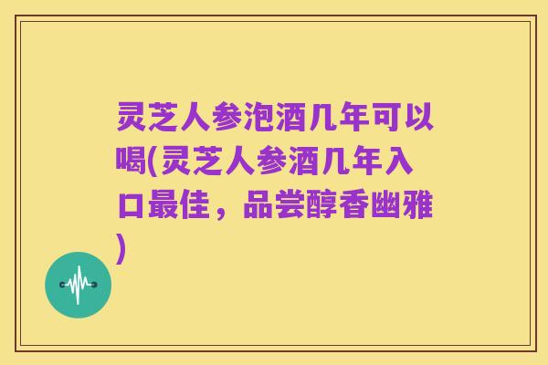 灵芝人参泡酒几年可以喝(灵芝人参酒几年入口最佳,品尝醇香幽雅)