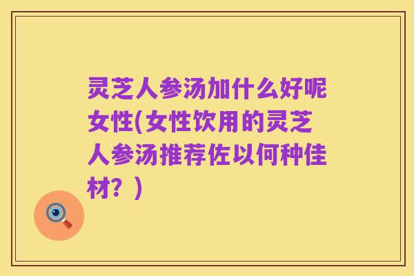 灵芝人参汤加什么好呢女性(女性饮用的灵芝人参汤推荐佐以何种佳材?)