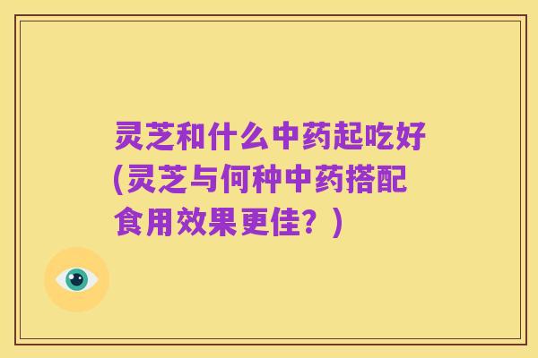 灵芝和什么中药起吃好(灵芝与何种中药搭配食用效果更佳?)