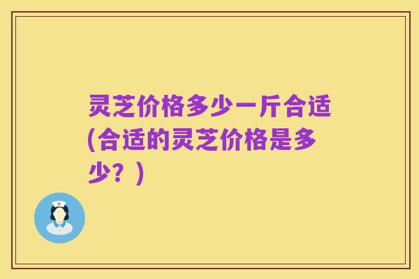 灵芝价格多少一斤合适(合适的灵芝价格是多少？)