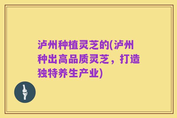 泸州种植灵芝的(泸州种出高品质灵芝,打造独特养生产业)