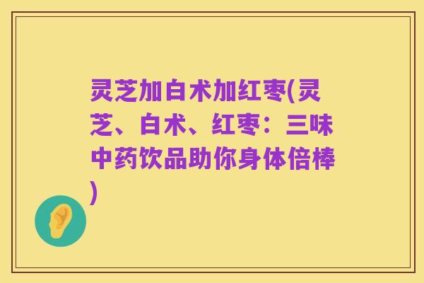 灵芝加白术加红枣(灵芝、白术、红枣:三味中药饮品助你身体倍棒)