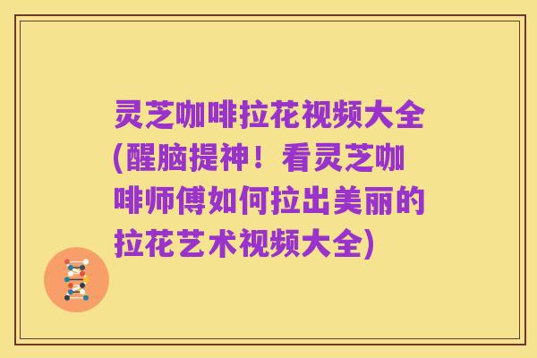 灵芝咖啡拉花视频大全(醒脑提神!看灵芝咖啡师傅如何拉出美丽的拉花艺术视频大全)