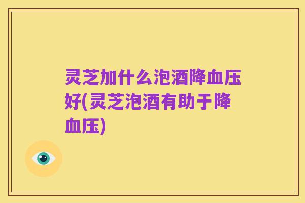 灵芝加什么泡酒降血压好(灵芝泡酒有助于降血压)