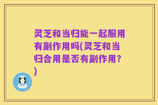 灵芝和当归能一起服用有副作用吗(灵芝和当归合用是否有副作用?)