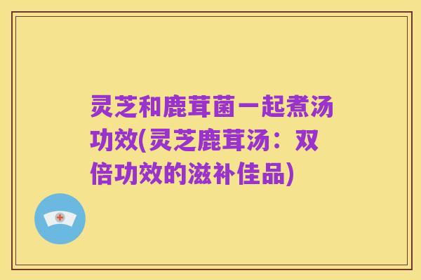 灵芝和鹿茸菌一起煮汤功效(灵芝鹿茸汤：双倍功效的滋补佳品)