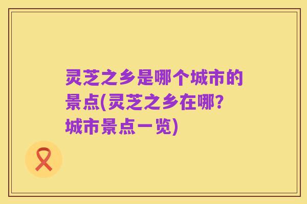 灵芝之乡是哪个城市的景点(灵芝之乡在哪?城市景点一览)