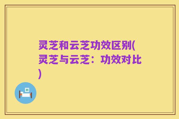 灵芝和云芝功效区别(灵芝与云芝:功效对比)