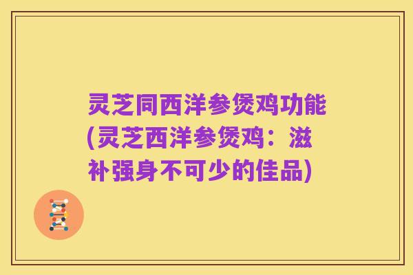 灵芝同西洋参煲鸡功能(灵芝西洋参煲鸡:滋补强身不可少的佳品)