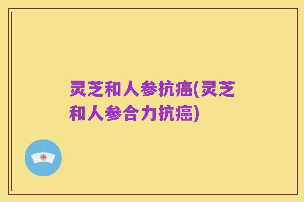 灵芝和人参抗癌(灵芝和人参合力抗癌)