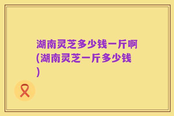 湖南灵芝多少钱一斤啊(湖南灵芝一斤多少钱)
