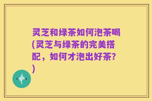 灵芝和绿茶如何泡茶喝(灵芝与绿茶的完美搭配，如何才泡出好茶？)