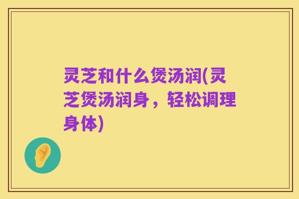 灵芝和什么煲汤润(灵芝煲汤润身,轻松调理身体)