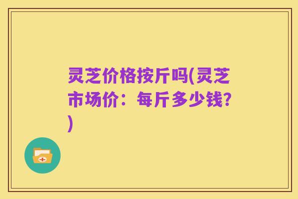 灵芝价格按斤吗(灵芝市场价:每斤多少钱?)