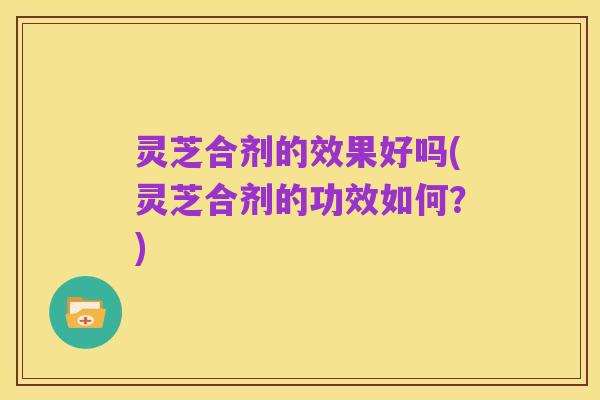 灵芝合剂的效果好吗(灵芝合剂的功效如何？)