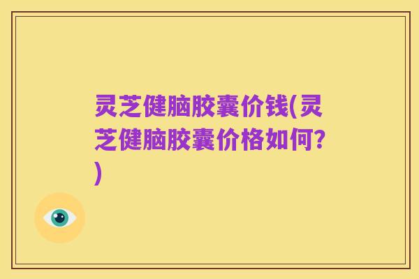 灵芝健脑胶囊价钱(灵芝健脑胶囊价格如何?)