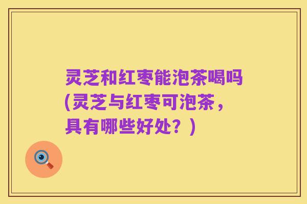 灵芝和红枣能泡茶喝吗(灵芝与红枣可泡茶,具有哪些好处?)
