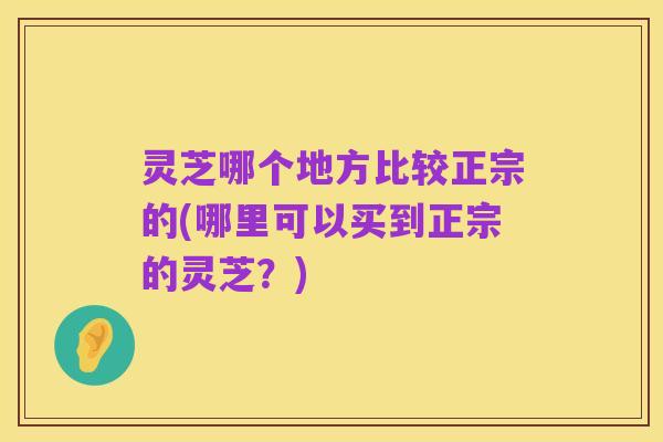 灵芝哪个地方比较正宗的(哪里可以买到正宗的灵芝?)
