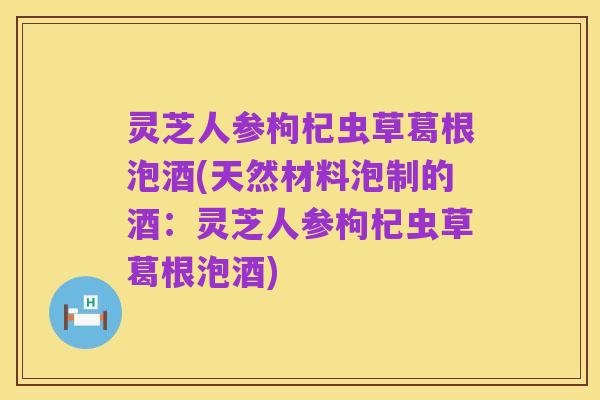 灵芝人参枸杞虫草葛根泡酒(天然材料泡制的酒:灵芝人参枸杞虫草葛根泡酒)