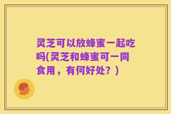 灵芝可以放蜂蜜一起吃吗(灵芝和蜂蜜可一同食用，有何好处？)