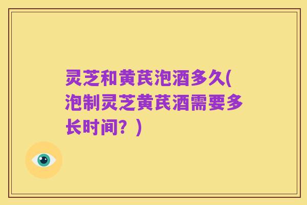 灵芝和黄芪泡酒多久(泡制灵芝黄芪酒需要多长时间?)