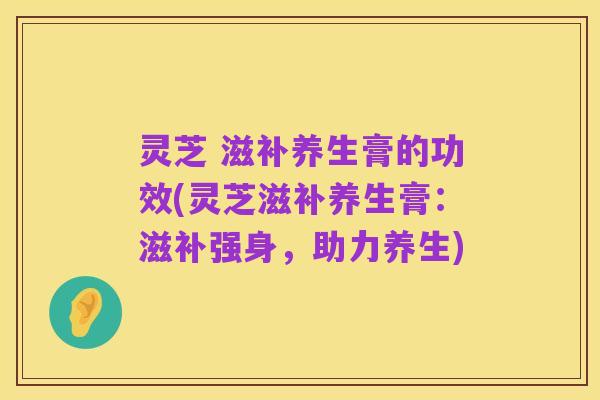 灵芝 滋补养生膏的功效(灵芝滋补养生膏：滋补强身，助力养生)