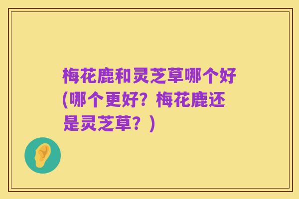 梅花鹿和灵芝草哪个好(哪个更好?梅花鹿还是灵芝草?)