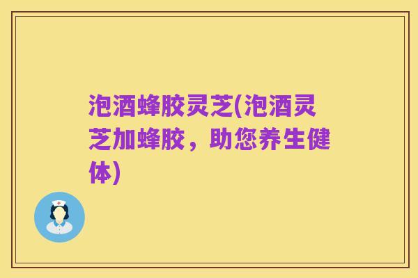 泡酒蜂胶灵芝(泡酒灵芝加蜂胶，助您养生健体)