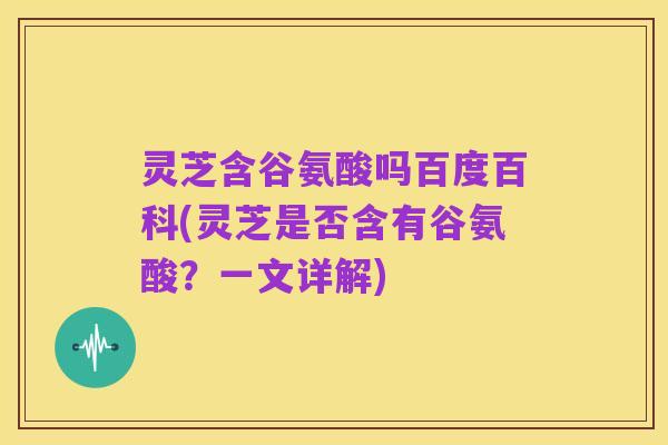 灵芝含谷氨酸吗百度百科(灵芝是否含有谷氨酸?一文详解)