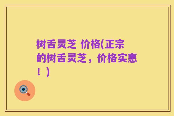 树舌灵芝 价格(正宗的树舌灵芝,价格实惠!)