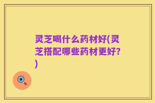 灵芝喝什么药材好(灵芝搭配哪些药材更好?)