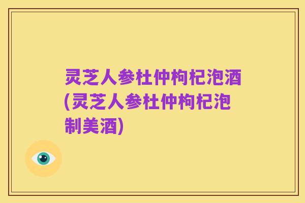 灵芝人参杜仲枸杞泡酒(灵芝人参杜仲枸杞泡制美酒)