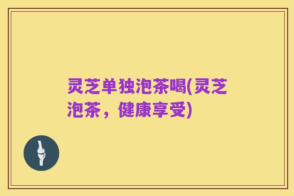 灵芝单独泡茶喝(灵芝泡茶,健康享受)