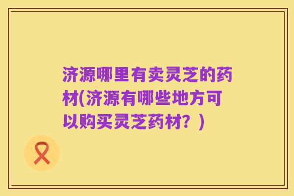 济源哪里有卖灵芝的药材(济源有哪些地方可以购买灵芝药材?)