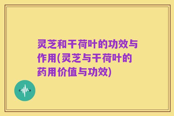 灵芝和干荷叶的功效与作用(灵芝与干荷叶的药用价值与功效)