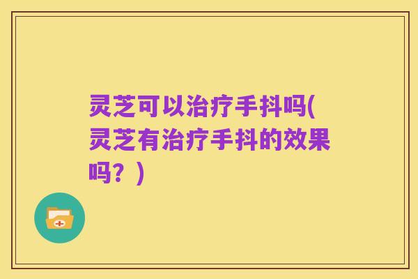 灵芝可以治疗手抖吗(灵芝有治疗手抖的效果吗？)