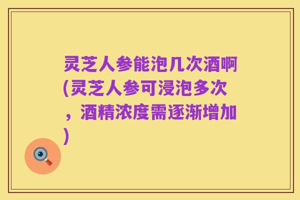 灵芝人参能泡几次酒啊(灵芝人参可浸泡多次，酒精浓度需逐渐增加)