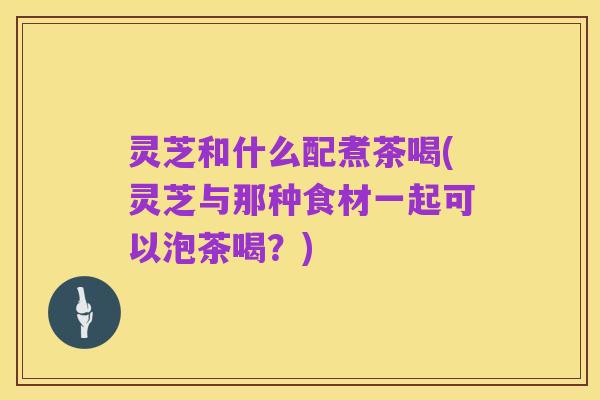 灵芝和什么配煮茶喝(灵芝与那种食材一起可以泡茶喝?)