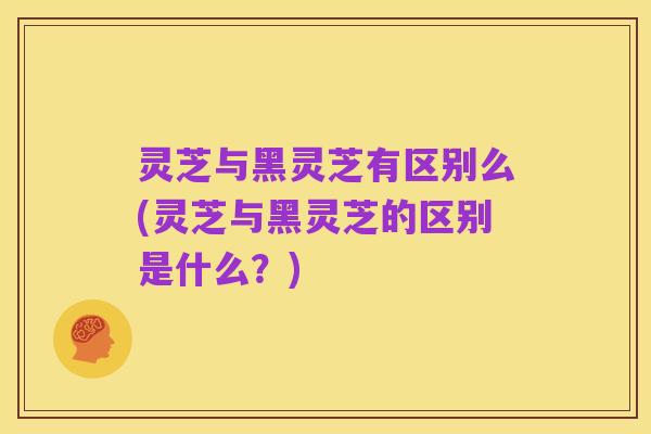 灵芝与黑灵芝有区别么(灵芝与黑灵芝的区别是什么?)