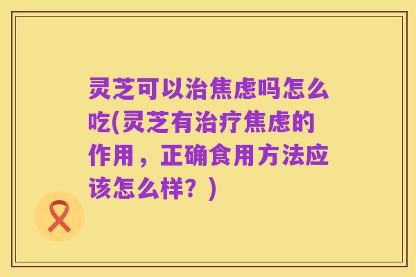 灵芝可以治焦虑吗怎么吃(灵芝有治疗焦虑的作用,正确食用方法应该怎么样?)