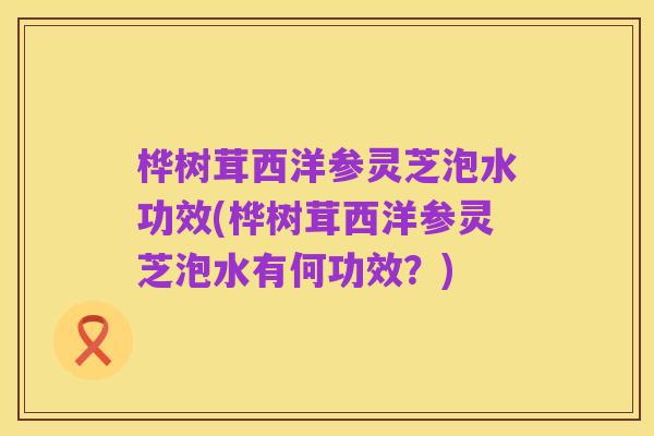 桦树茸西洋参灵芝泡水功效(桦树茸西洋参灵芝泡水有何功效？)