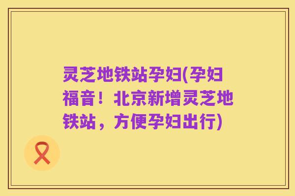 灵芝地铁站孕妇(孕妇福音!北京新增灵芝地铁站,方便孕妇出行)