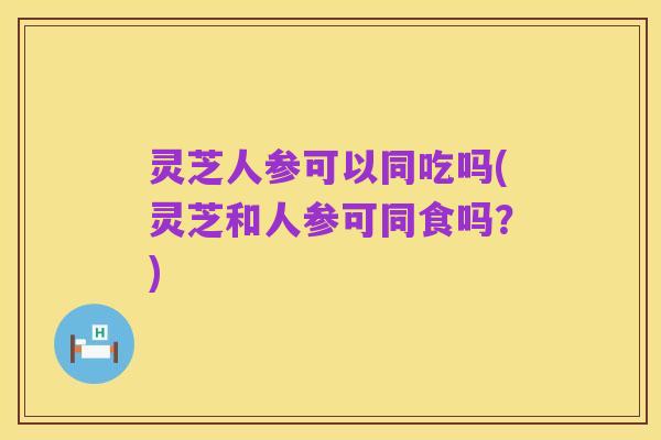 灵芝人参可以同吃吗(灵芝和人参可同食吗?)